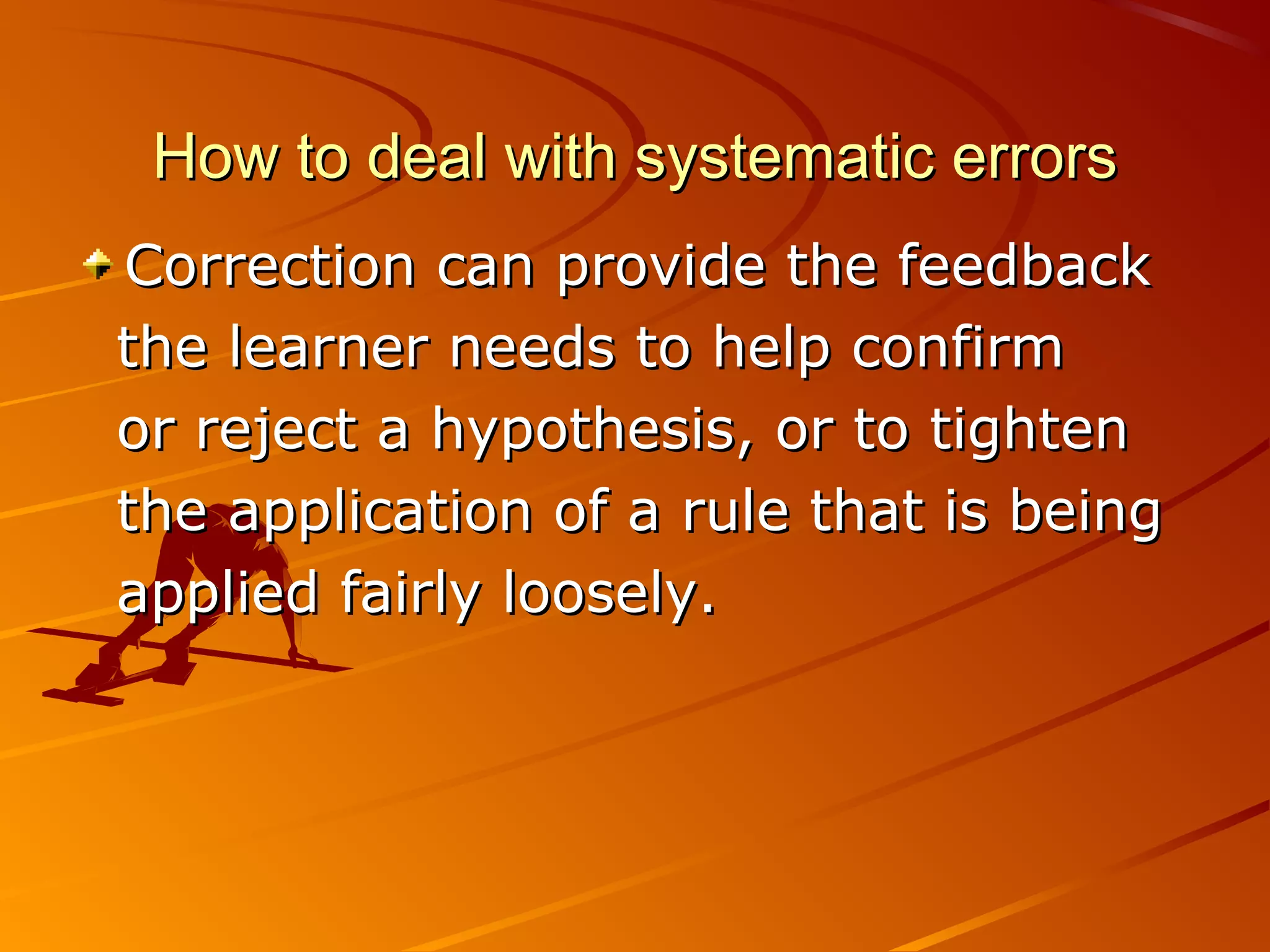 How to deal with systematic errorsHow to deal with systematic errors
Correction can provide the feedbackCorrection can provide the feedback
the learner needs to help confirmthe learner needs to help confirm
or reject a hypothesis, or to tightenor reject a hypothesis, or to tighten
the application of a rule that is beingthe application of a rule that is being
applied fairly loosely.applied fairly loosely.
 