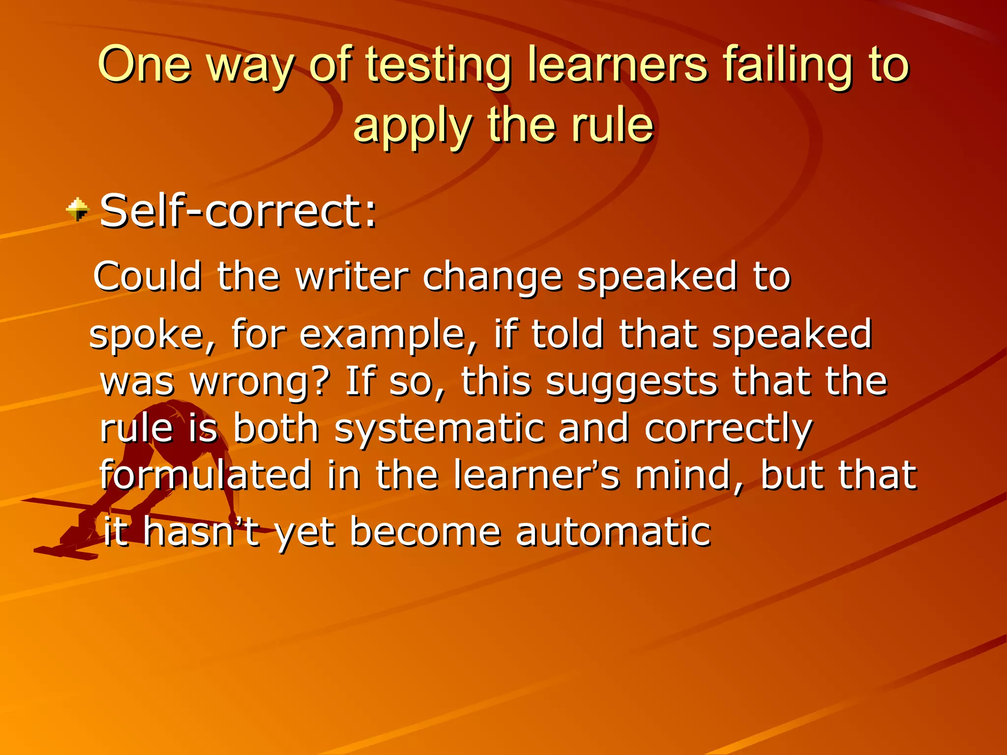 One way of testing learners failing toOne way of testing learners failing to
apply the ruleapply the rule
Self-correct:Self-correct:
Could the writer change speaked toCould the writer change speaked to
spoke, for example, if told that speakedspoke, for example, if told that speaked
was wrong? If so, this suggests that thewas wrong? If so, this suggests that the
rule is both systematic and correctlyrule is both systematic and correctly
formulated in the learnerformulated in the learner’’s mind, but thats mind, but that
it hasnit hasn’’t yet become automatict yet become automatic
 