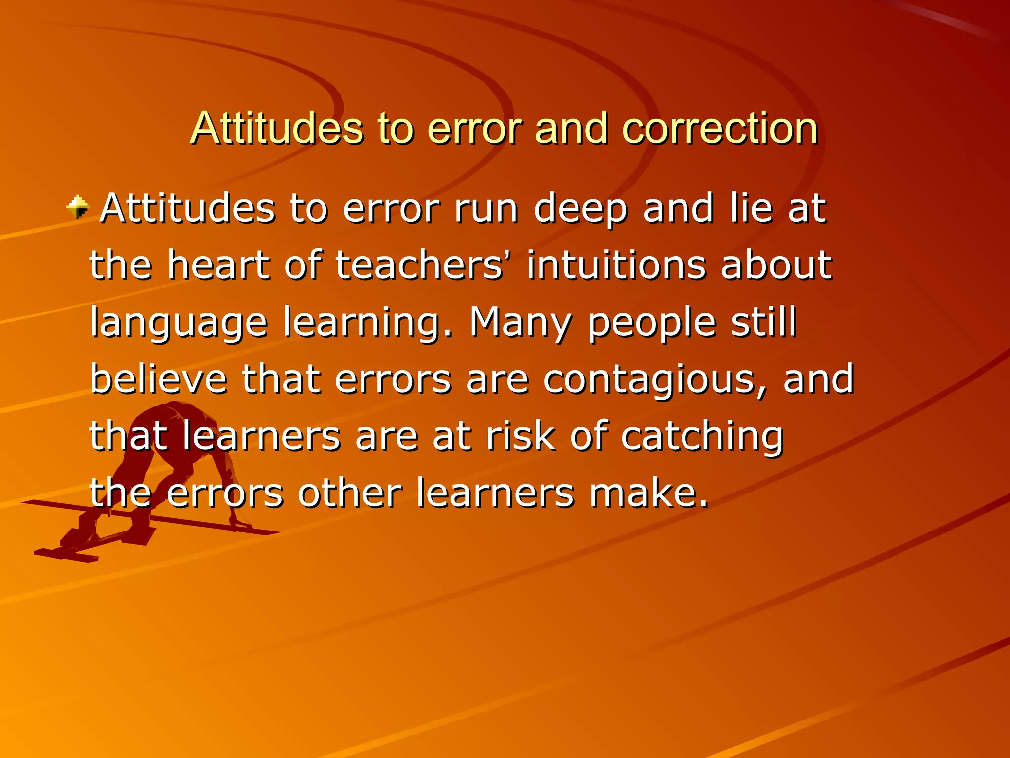Attitudes to error and correctionAttitudes to error and correction
Attitudes to error run deep and lie atAttitudes to error run deep and lie at
the heart of teachersthe heart of teachers’’ intuitions aboutintuitions about
language learning. Many people stilllanguage learning. Many people still
believe that errors are contagious, andbelieve that errors are contagious, and
that learners are at risk of catchingthat learners are at risk of catching
the errors other learners make.the errors other learners make.
 
