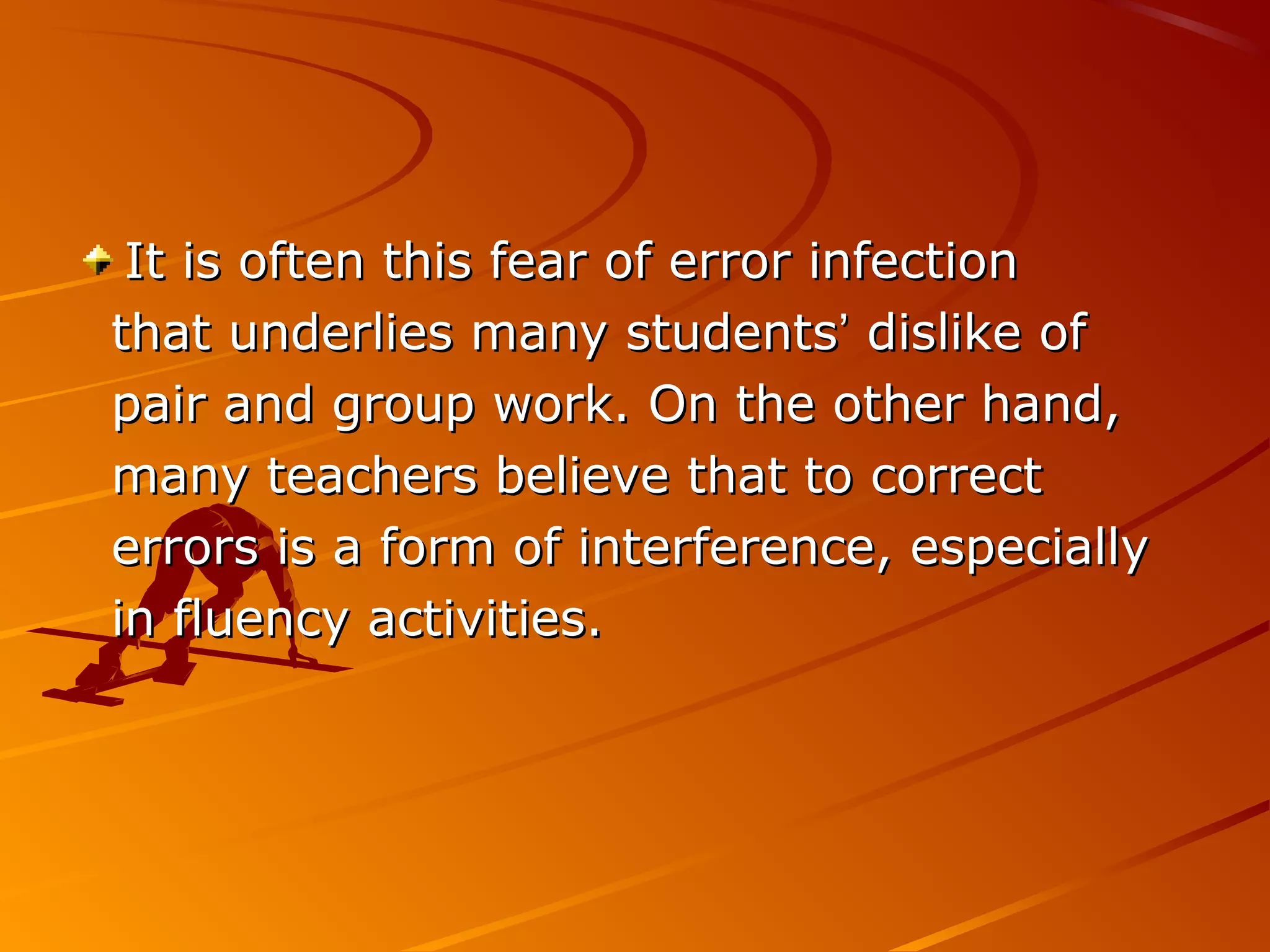 It is often this fear of error infectionIt is often this fear of error infection
that underlies many studentsthat underlies many students’’ dislike ofdislike of
pair and group work. On the other hand,pair and group work. On the other hand,
many teachers believe that to correctmany teachers believe that to correct
errors is a form of interference, especiallyerrors is a form of interference, especially
in fluency activities.in fluency activities.
 