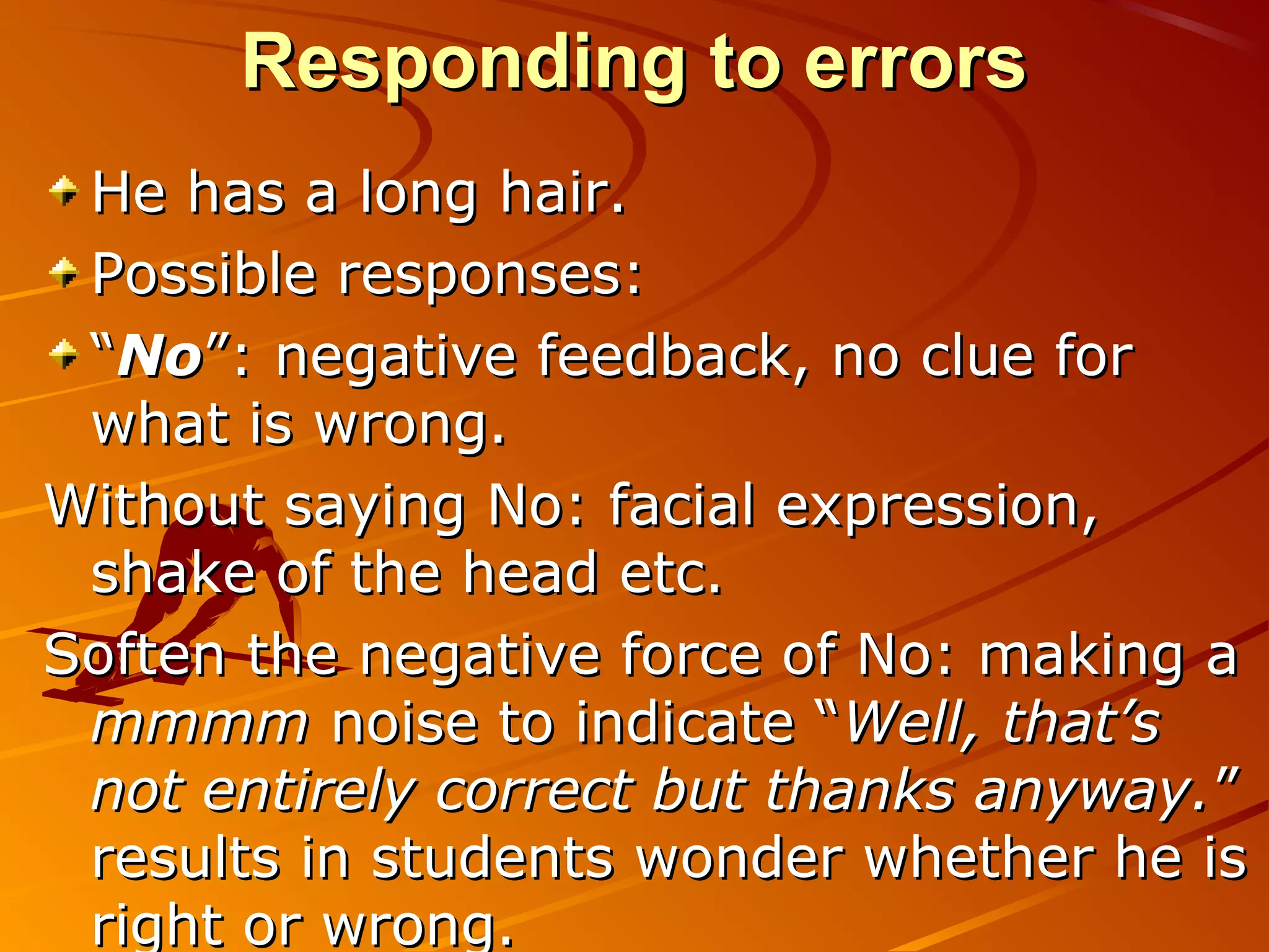 Responding to errorsResponding to errors
He has a long hair.He has a long hair.
Possible responses:Possible responses:
““NoNo”: negative feedback, no clue for”: negative feedback, no clue for
what is wrong.what is wrong.
Without saying No: facial expression,Without saying No: facial expression,
shake of the head etc.shake of the head etc.
Soften the negative force of No: making aSoften the negative force of No: making a
mmmmmmmm noise to indicate “noise to indicate “Well, that’sWell, that’s
not entirely correct but thanks anyway.not entirely correct but thanks anyway.””
results in students wonder whether he isresults in students wonder whether he is
right or wrong.right or wrong.
 
