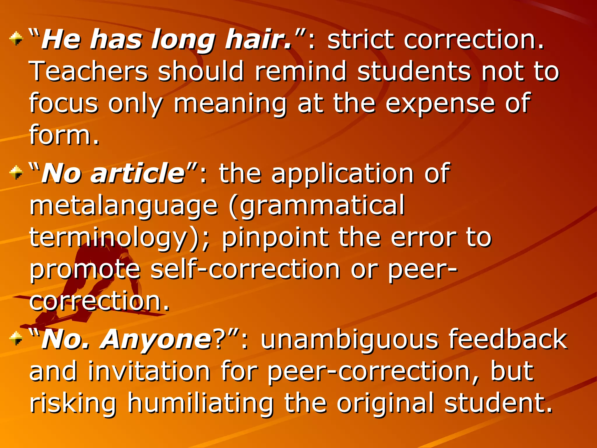 ““He has long hair.He has long hair.”: strict correction.”: strict correction.
Teachers should remind students not toTeachers should remind students not to
focus only meaning at the expense offocus only meaning at the expense of
form.form.
““No articleNo article”: the application of”: the application of
metalanguage (grammaticalmetalanguage (grammatical
terminology); pinpoint the error toterminology); pinpoint the error to
promote self-correction or peer-promote self-correction or peer-
correction.correction.
““No. AnyoneNo. Anyone?”: unambiguous feedback?”: unambiguous feedback
and invitation for peer-correction, butand invitation for peer-correction, but
risking humiliating the original student.risking humiliating the original student.
 