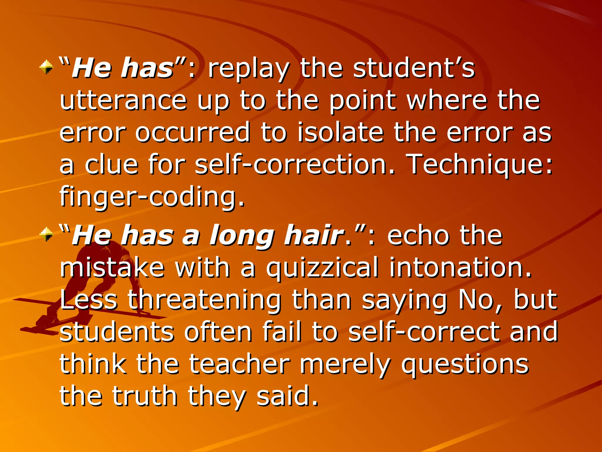 ““He hasHe has”: replay the student’s”: replay the student’s
utterance up to the point where theutterance up to the point where the
error occurred to isolate the error aserror occurred to isolate the error as
a clue for self-correction. Technique:a clue for self-correction. Technique:
finger-coding.finger-coding.
““He has a long hairHe has a long hair.”: echo the.”: echo the
mistake with a quizzical intonation.mistake with a quizzical intonation.
Less threatening than saying No, butLess threatening than saying No, but
students often fail to self-correct andstudents often fail to self-correct and
think the teacher merely questionsthink the teacher merely questions
the truth they said.the truth they said.
 