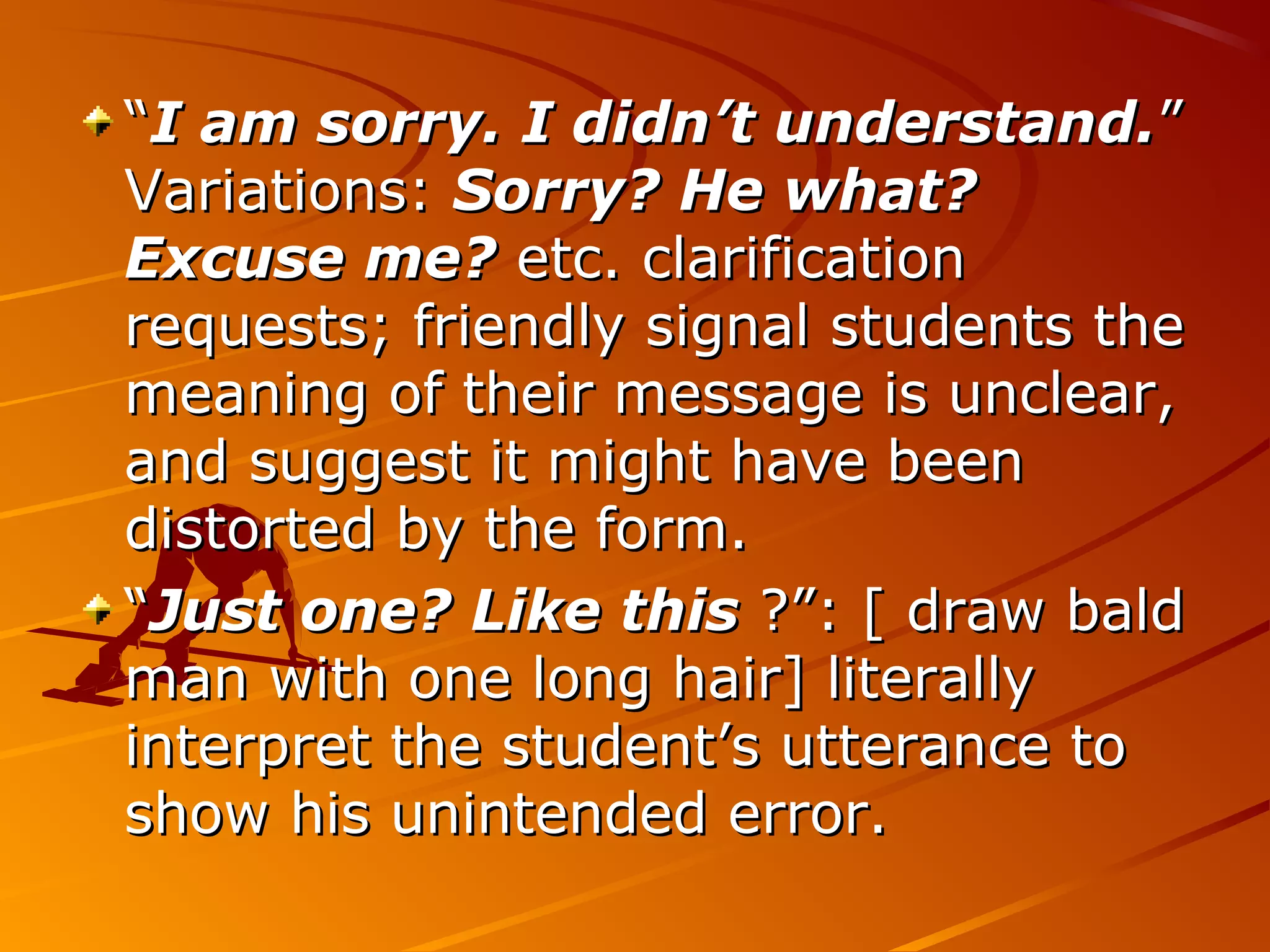 ““I am sorry. I didn’t understand.I am sorry. I didn’t understand.””
Variations:Variations: Sorry? He what?Sorry? He what?
Excuse me?Excuse me? etc. clarificationetc. clarification
requests; friendly signal students therequests; friendly signal students the
meaning of their message is unclear,meaning of their message is unclear,
and suggest it might have beenand suggest it might have been
distorted by the form.distorted by the form.
““Just one? Like thisJust one? Like this ?”: [ draw bald?”: [ draw bald
man with one long hair] literallyman with one long hair] literally
interpret the student’s utterance tointerpret the student’s utterance to
show his unintended error.show his unintended error.
 