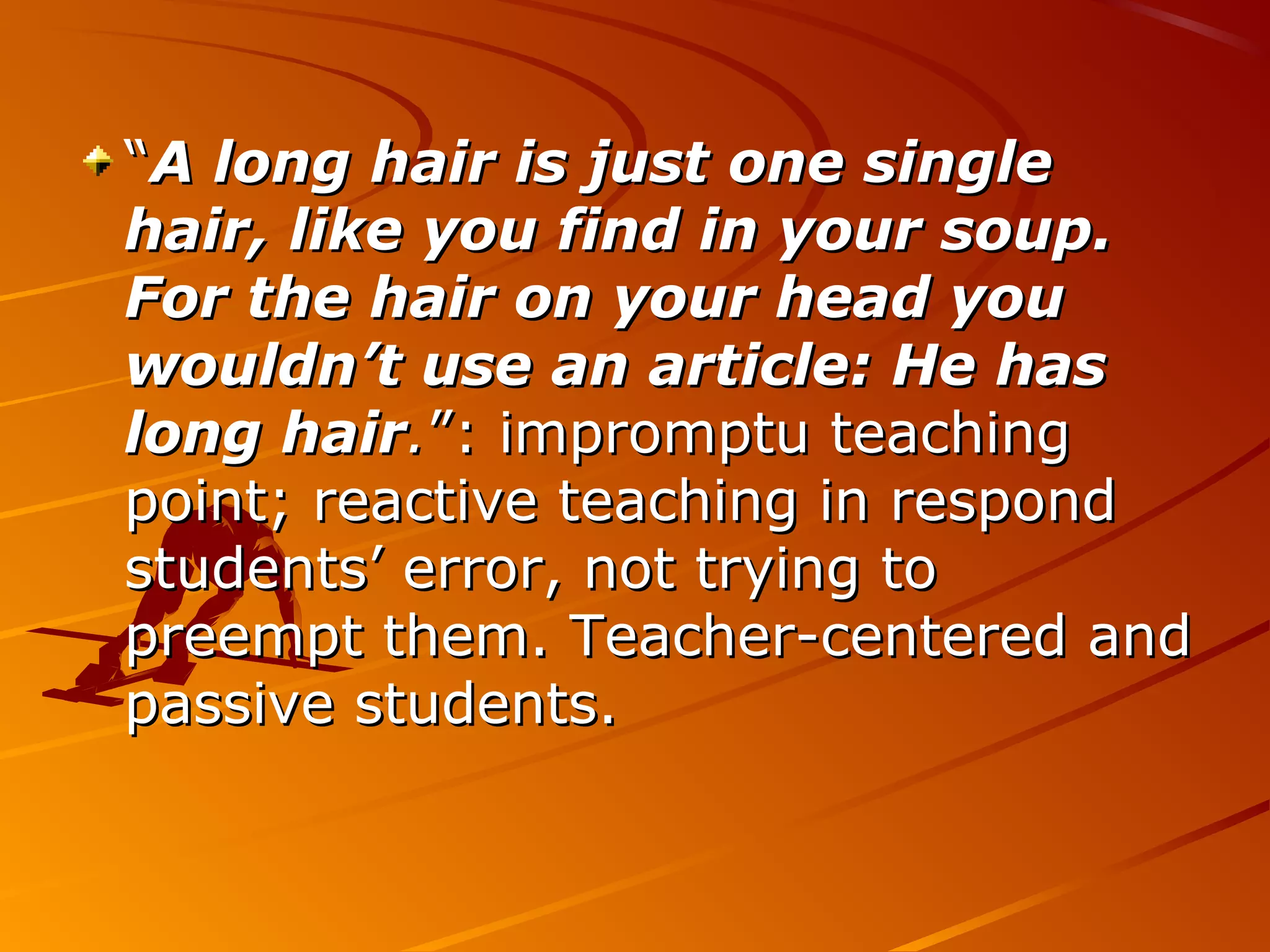 ““A long hair is just one singleA long hair is just one single
hair, like you find in your soup.hair, like you find in your soup.
For the hair on your head youFor the hair on your head you
wouldn’t use an article: He haswouldn’t use an article: He has
long hairlong hair..”: impromptu teaching”: impromptu teaching
point; reactive teaching in respondpoint; reactive teaching in respond
students’ error, not trying tostudents’ error, not trying to
preempt them. Teacher-centered andpreempt them. Teacher-centered and
passive students.passive students.
 
