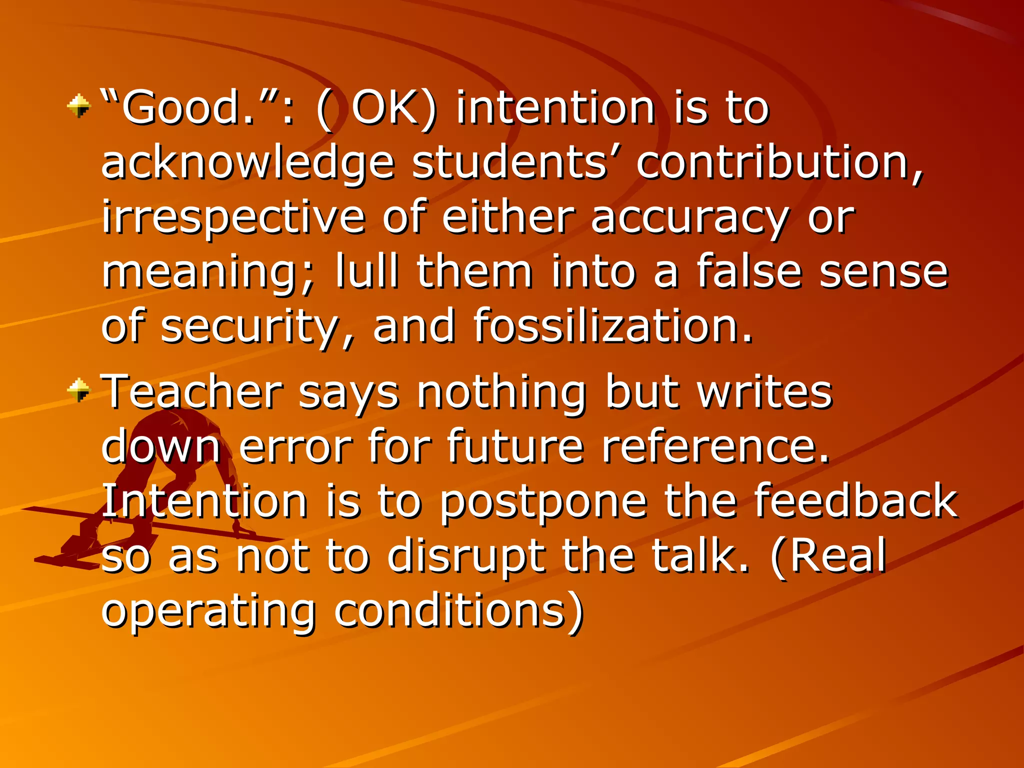 ““Good.”: ( OK) intention is toGood.”: ( OK) intention is to
acknowledge students’ contribution,acknowledge students’ contribution,
irrespective of either accuracy orirrespective of either accuracy or
meaning; lull them into a false sensemeaning; lull them into a false sense
of security, and fossilization.of security, and fossilization.
Teacher says nothing but writesTeacher says nothing but writes
down error for future reference.down error for future reference.
Intention is to postpone the feedbackIntention is to postpone the feedback
so as not to disrupt the talk. (Realso as not to disrupt the talk. (Real
operating conditions)operating conditions)
 