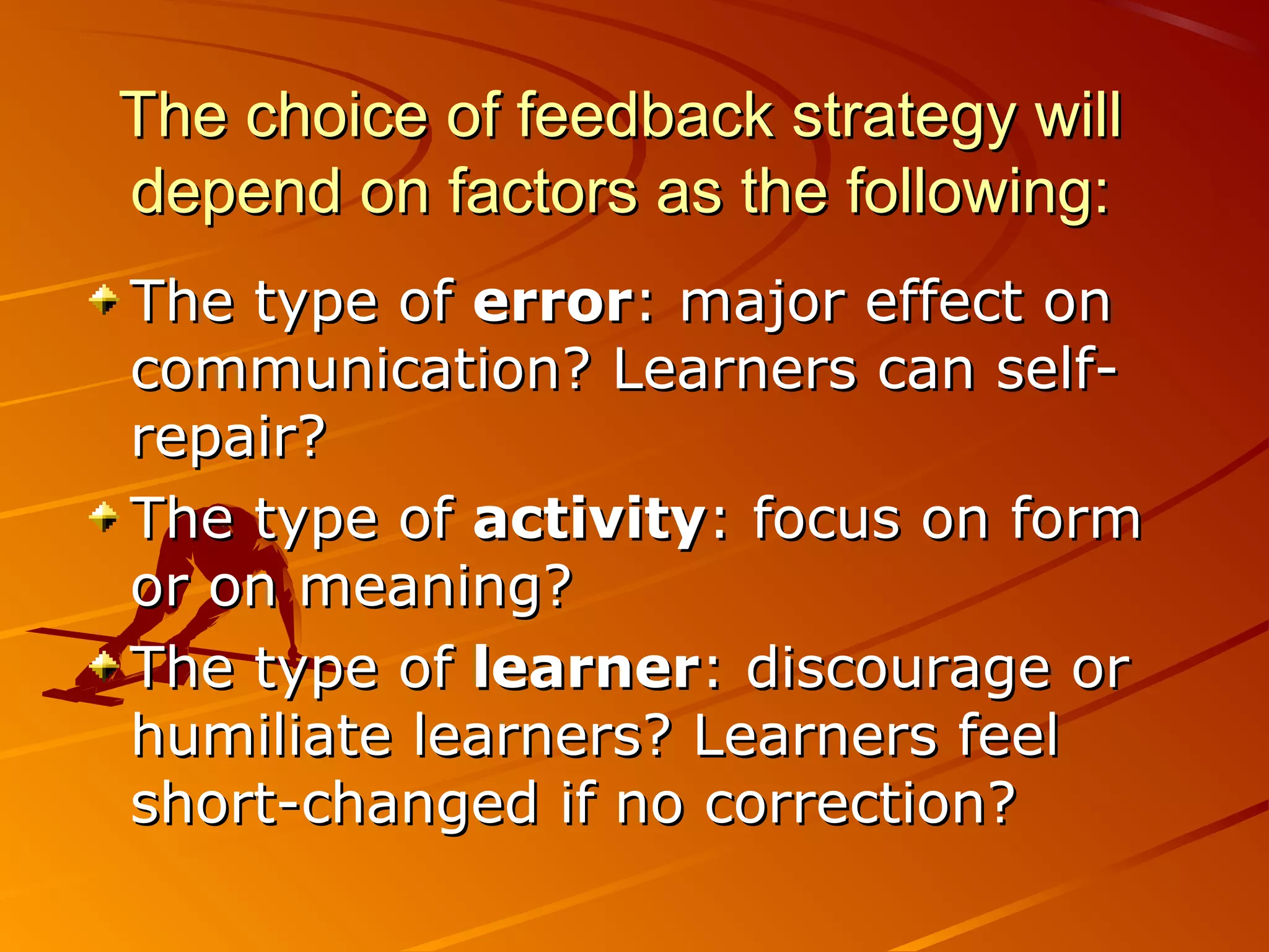 The choice of feedback strategy willThe choice of feedback strategy will
depend on factors as the following:depend on factors as the following:
The type ofThe type of errorerror: major effect on: major effect on
communication? Learners can self-communication? Learners can self-
repair?repair?
The type ofThe type of activityactivity: focus on form: focus on form
or on meaning?or on meaning?
The type ofThe type of learnerlearner: discourage or: discourage or
humiliate learners? Learners feelhumiliate learners? Learners feel
short-changed if no correction?short-changed if no correction?
 