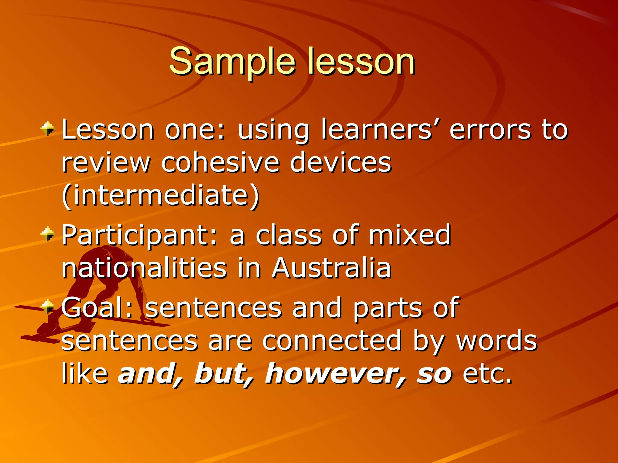 Sample lessonSample lesson
Lesson one: using learners’ errors toLesson one: using learners’ errors to
review cohesive devicesreview cohesive devices
(intermediate)(intermediate)
Participant: a class of mixedParticipant: a class of mixed
nationalities in Australianationalities in Australia
Goal: sentences and parts ofGoal: sentences and parts of
sentences are connected by wordssentences are connected by words
likelike and, but, however, soand, but, however, so etc.etc.
 