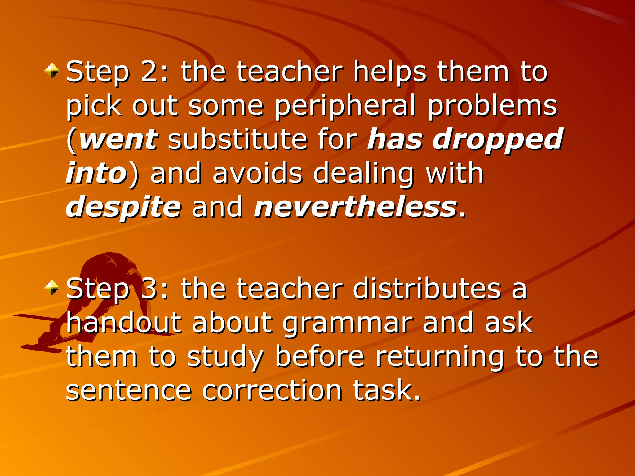 Step 2: the teacher helps them toStep 2: the teacher helps them to
pick out some peripheral problemspick out some peripheral problems
((wentwent substitute forsubstitute for has droppedhas dropped
intointo) and avoids dealing with) and avoids dealing with
despitedespite andand neverthelessnevertheless..
Step 3: the teacher distributes aStep 3: the teacher distributes a
handout about grammar and askhandout about grammar and ask
them to study before returning to thethem to study before returning to the
sentence correction task.sentence correction task.
 