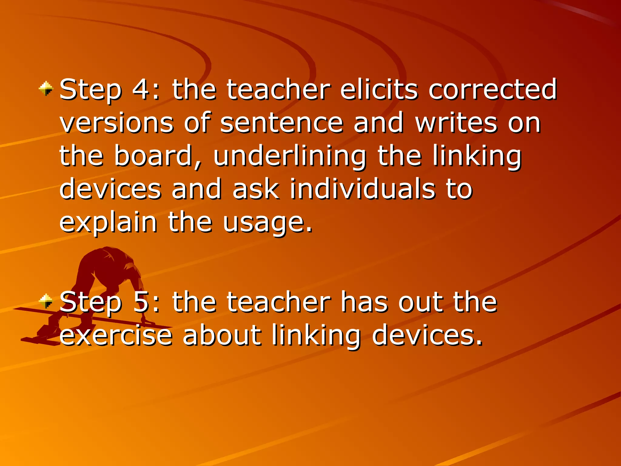 Step 4: the teacher elicits correctedStep 4: the teacher elicits corrected
versions of sentence and writes onversions of sentence and writes on
the board, underlining the linkingthe board, underlining the linking
devices and ask individuals todevices and ask individuals to
explain the usage.explain the usage.
Step 5: the teacher has out theStep 5: the teacher has out the
exercise about linking devices.exercise about linking devices.
 