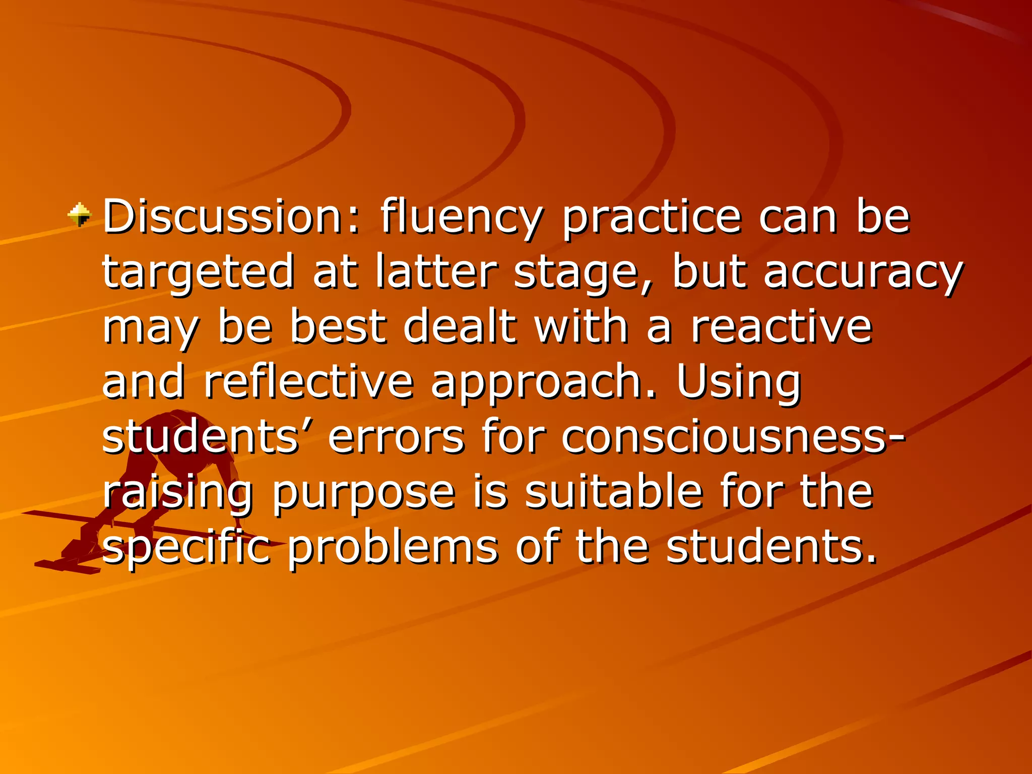 Discussion: fluency practice can beDiscussion: fluency practice can be
targeted at latter stage, but accuracytargeted at latter stage, but accuracy
may be best dealt with a reactivemay be best dealt with a reactive
and reflective approach. Usingand reflective approach. Using
students’ errors for consciousness-students’ errors for consciousness-
raising purpose is suitable for theraising purpose is suitable for the
specific problems of the students.specific problems of the students.
 