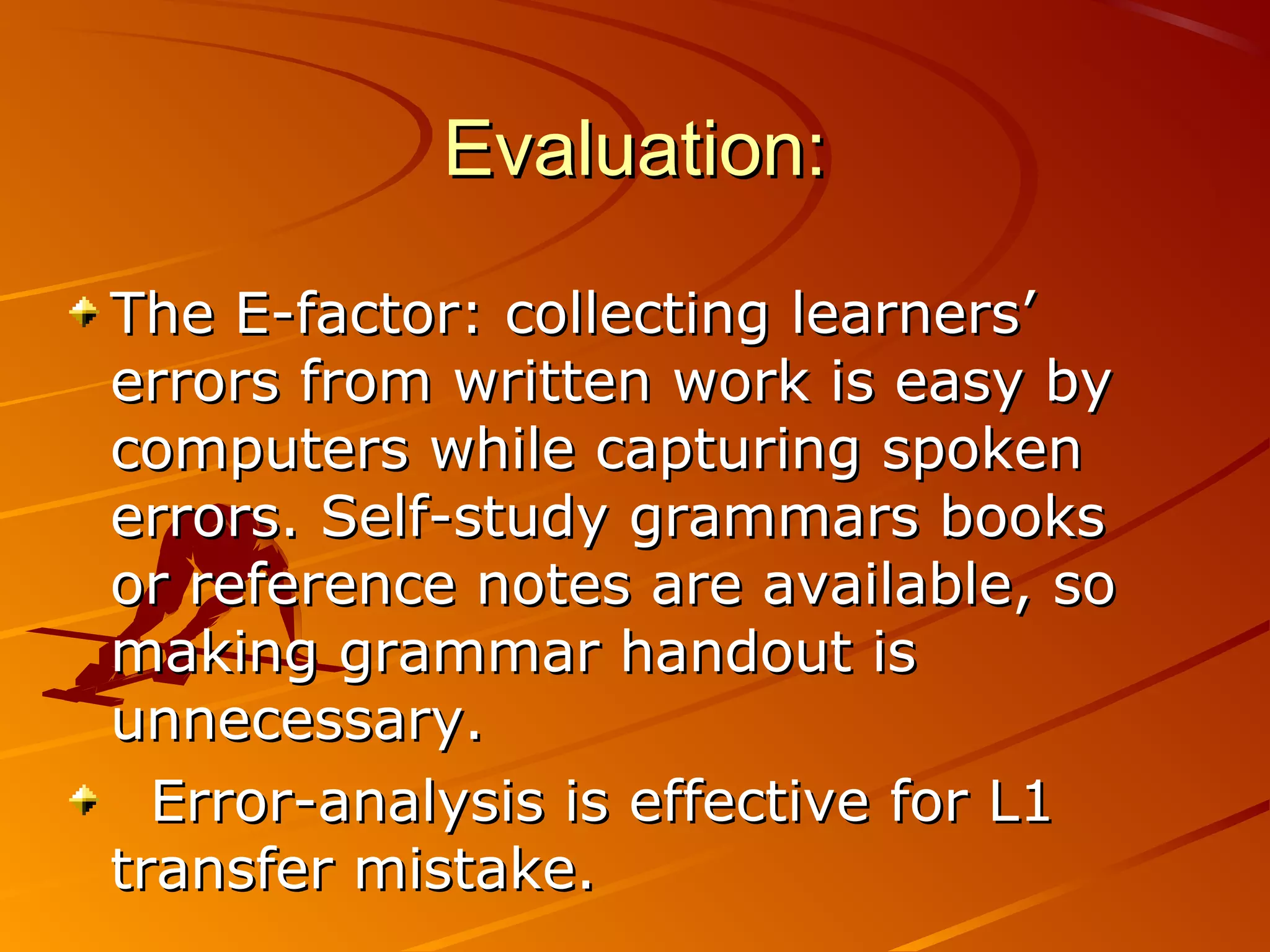 Evaluation:Evaluation:
The E-factor: collecting learners’The E-factor: collecting learners’
errors from written work is easy byerrors from written work is easy by
computers while capturing spokencomputers while capturing spoken
errors. Self-study grammars bookserrors. Self-study grammars books
or reference notes are available, soor reference notes are available, so
making grammar handout ismaking grammar handout is
unnecessary.unnecessary.
Error-analysis is effective for L1Error-analysis is effective for L1
transfer mistake.transfer mistake.
 