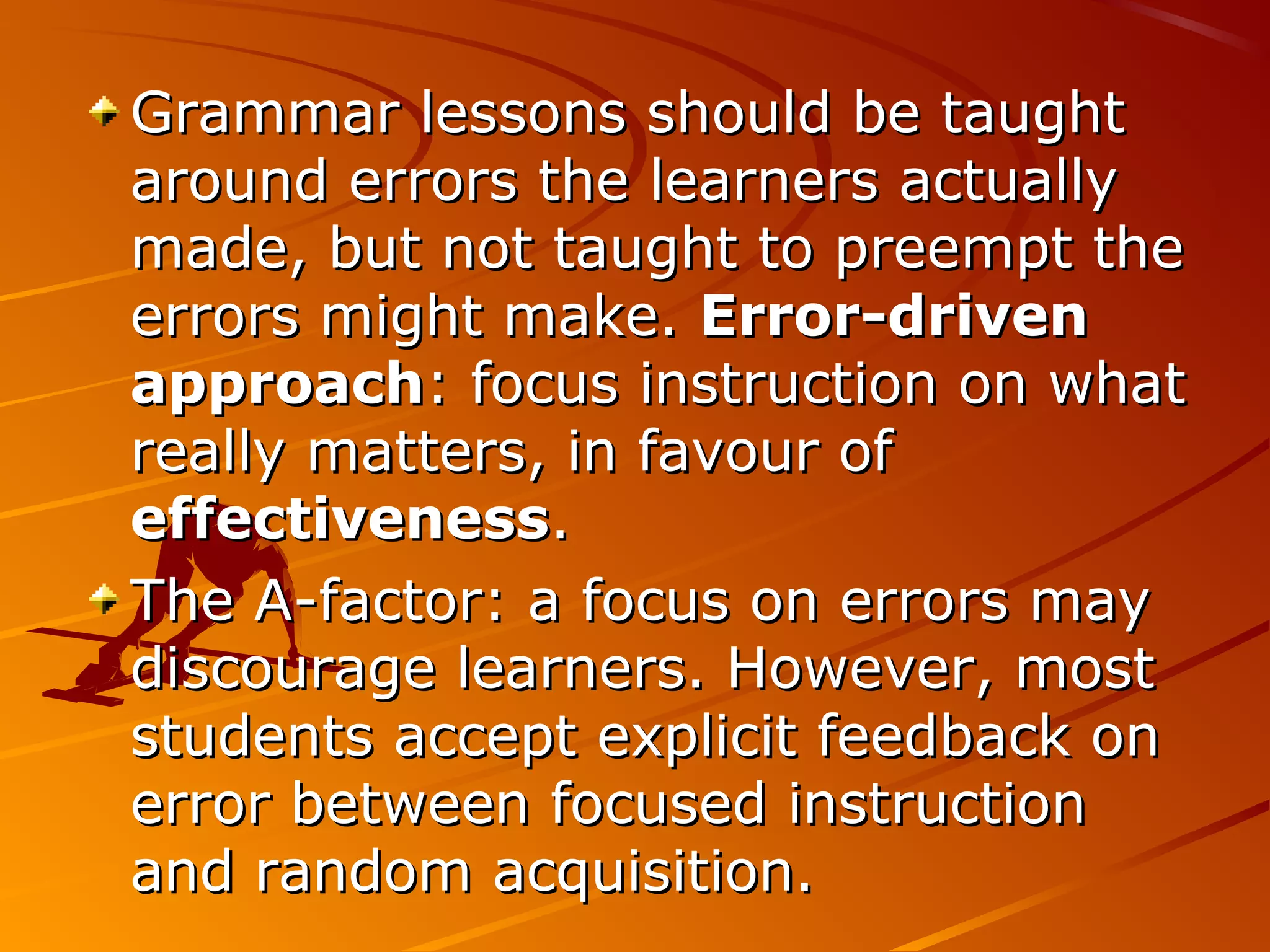 Grammar lessons should be taughtGrammar lessons should be taught
around errors the learners actuallyaround errors the learners actually
made, but not taught to preempt themade, but not taught to preempt the
errors might make.errors might make. Error-drivenError-driven
approachapproach: focus instruction on what: focus instruction on what
really matters, in favour ofreally matters, in favour of
effectivenesseffectiveness..
The A-factor: a focus on errors mayThe A-factor: a focus on errors may
discourage learners. However, mostdiscourage learners. However, most
students accept explicit feedback onstudents accept explicit feedback on
error between focused instructionerror between focused instruction
and random acquisition.and random acquisition.
 