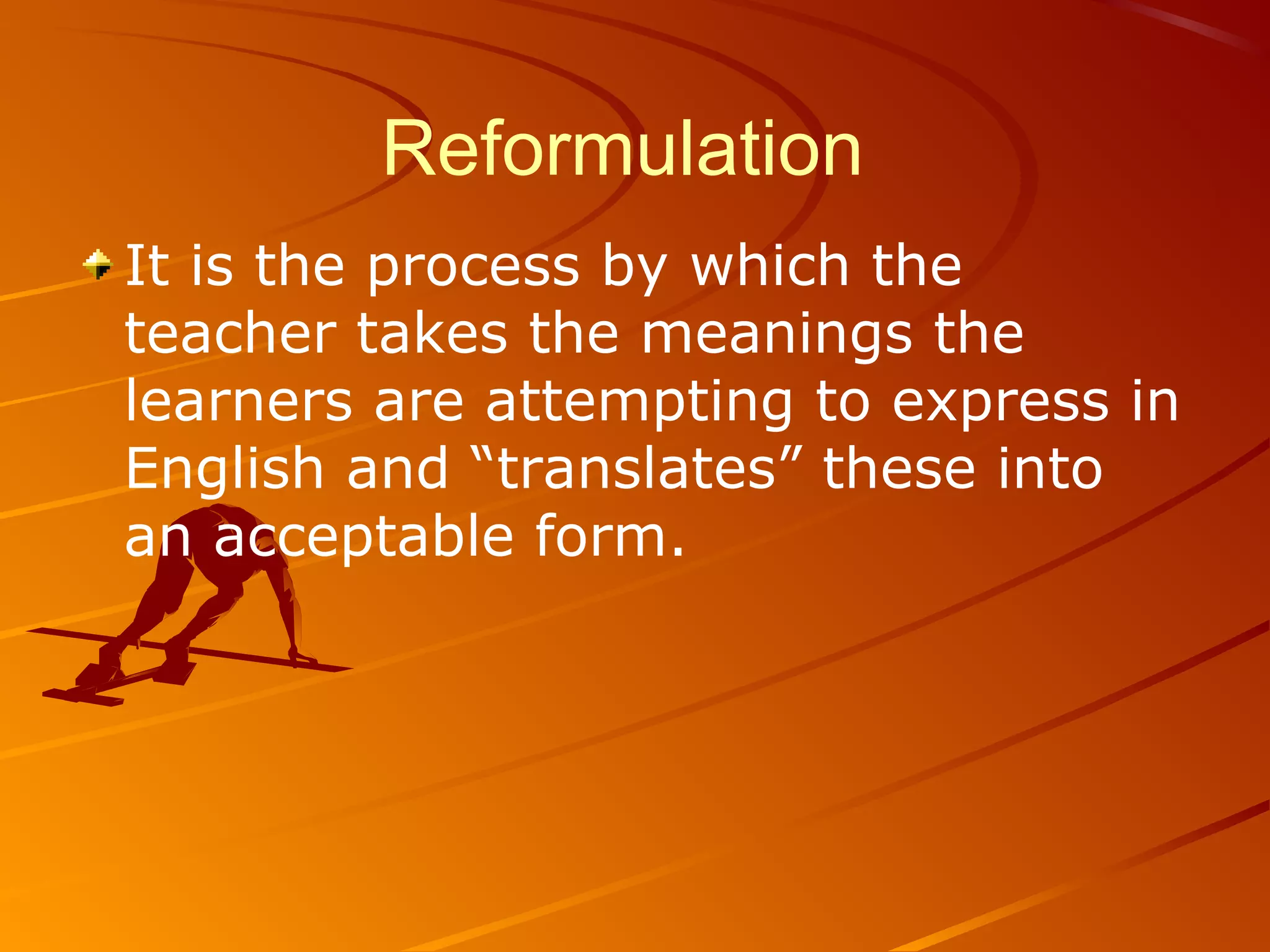 Reformulation
It is the process by which the
teacher takes the meanings the
learners are attempting to express in
English and “translates” these into
an acceptable form.
 