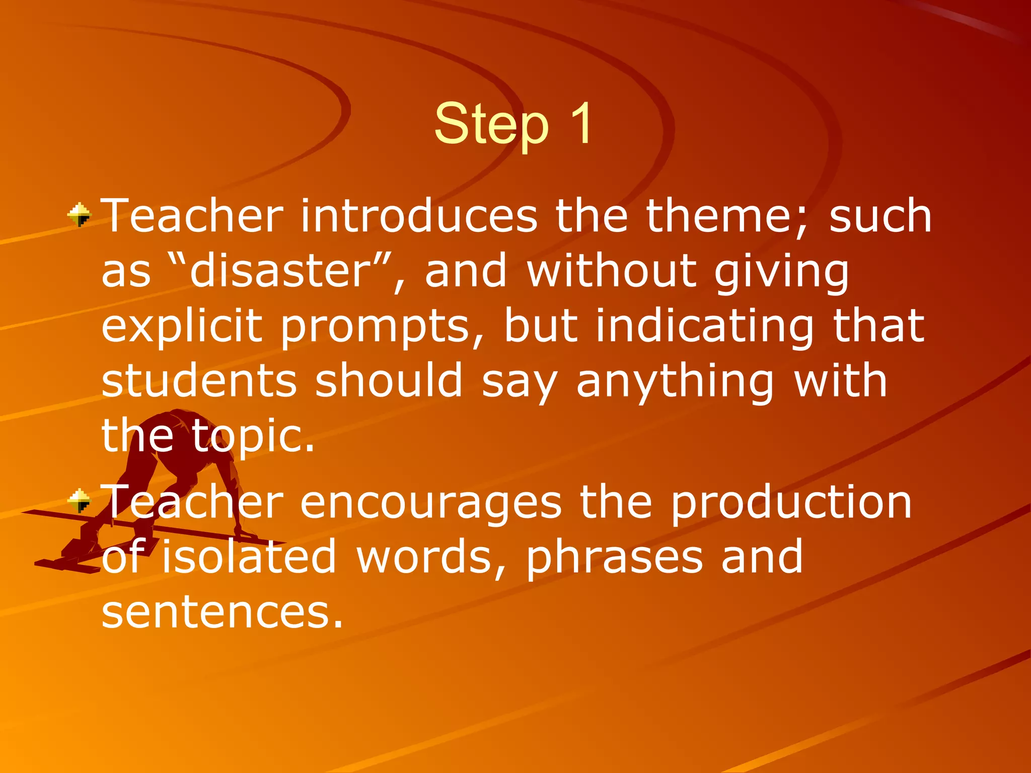 Step 1
Teacher introduces the theme; such
as “disaster”, and without giving
explicit prompts, but indicating that
students should say anything with
the topic.
Teacher encourages the production
of isolated words, phrases and
sentences.
 