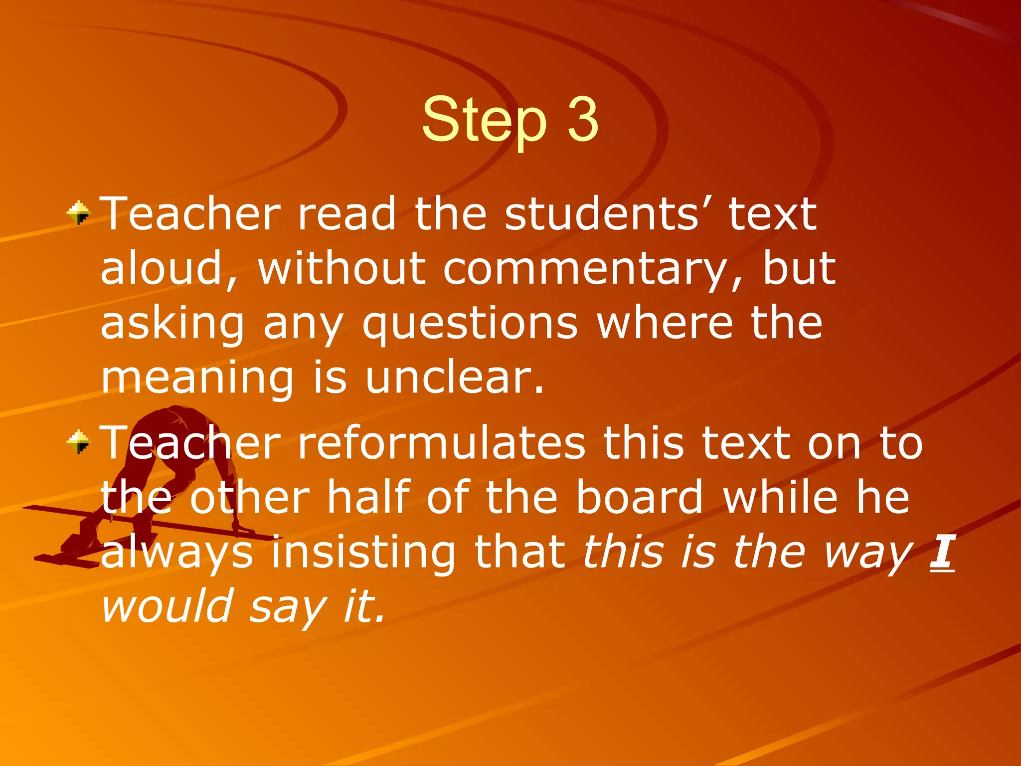 Step 3
Teacher read the students’ text
aloud, without commentary, but
asking any questions where the
meaning is unclear.
Teacher reformulates this text on to
the other half of the board while he
always insisting that this is the way I
would say it.
 