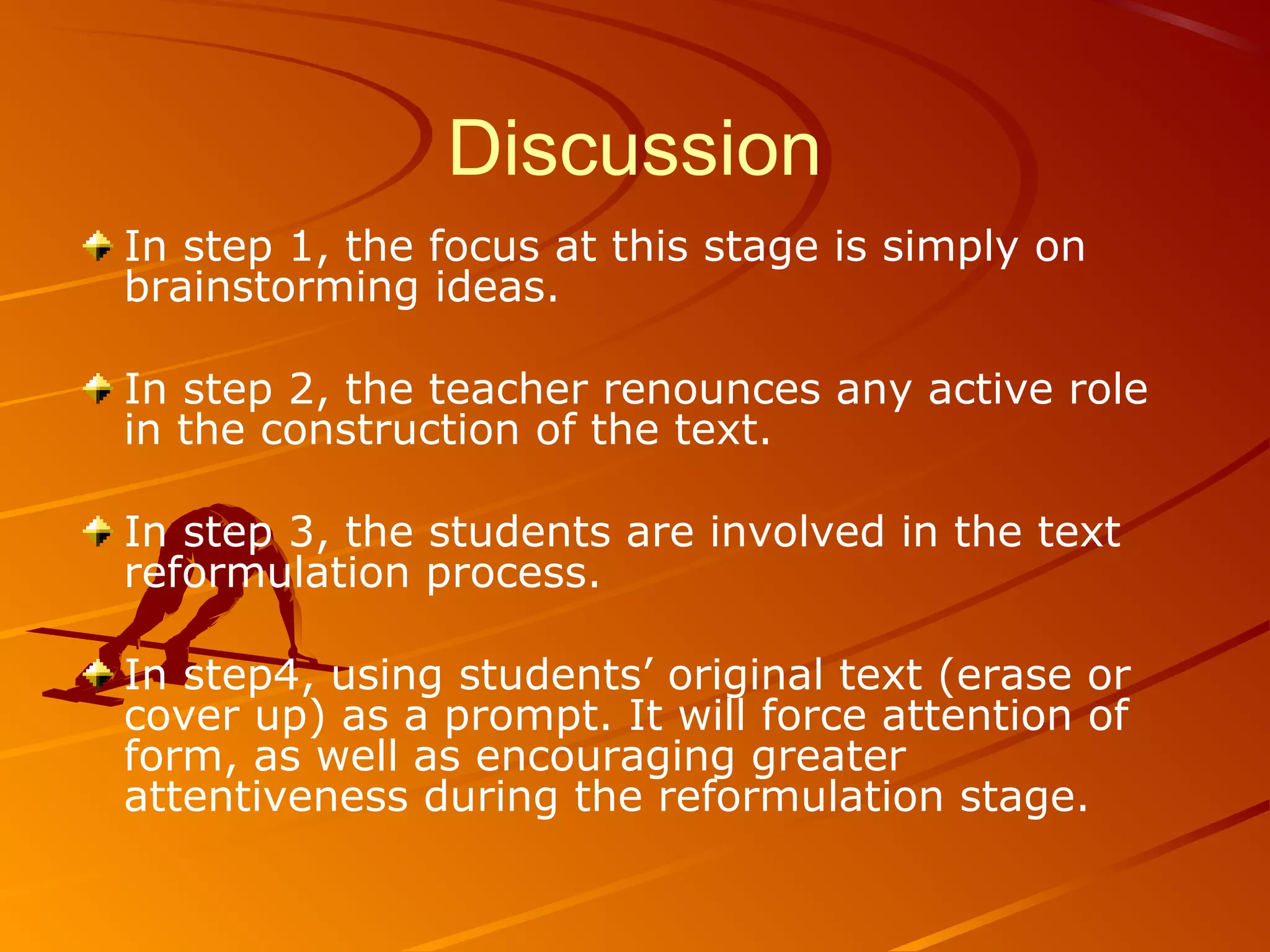 Discussion
In step 1, the focus at this stage is simply on
brainstorming ideas.
In step 2, the teacher renounces any active role
in the construction of the text.
In step 3, the students are involved in the text
reformulation process.
In step4, using students’ original text (erase or
cover up) as a prompt. It will force attention of
form, as well as encouraging greater
attentiveness during the reformulation stage.
 