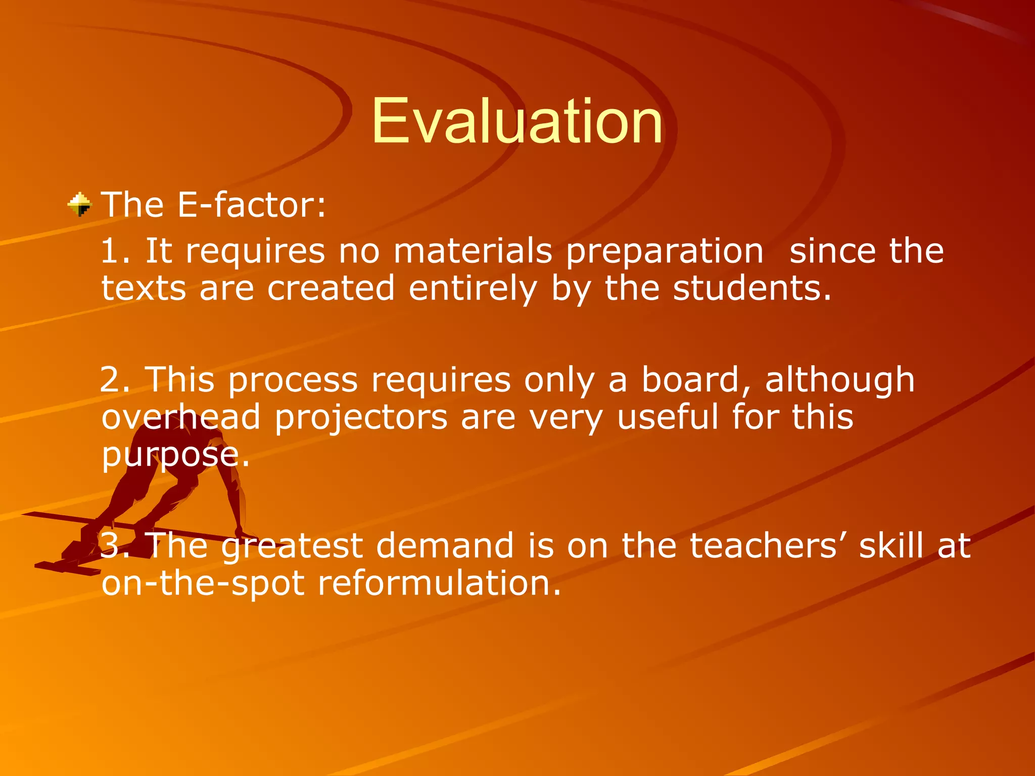 Evaluation
The E-factor:
1. It requires no materials preparation since the
texts are created entirely by the students.
2. This process requires only a board, although
overhead projectors are very useful for this
purpose.
3. The greatest demand is on the teachers’ skill at
on-the-spot reformulation.
 