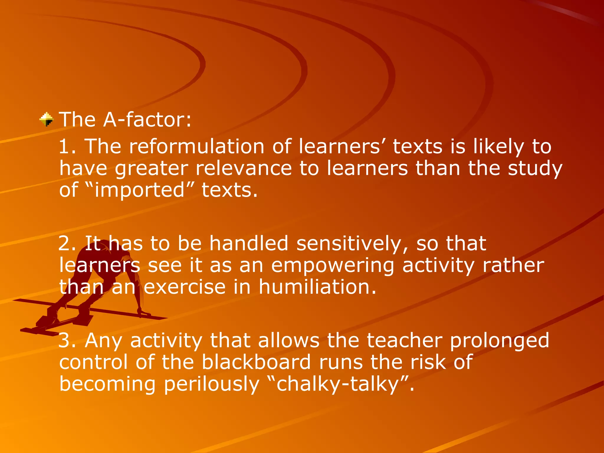 The A-factor:
1. The reformulation of learners’ texts is likely to
have greater relevance to learners than the study
of “imported” texts.
2. It has to be handled sensitively, so that
learners see it as an empowering activity rather
than an exercise in humiliation.
3. Any activity that allows the teacher prolonged
control of the blackboard runs the risk of
becoming perilously “chalky-talky”.
 