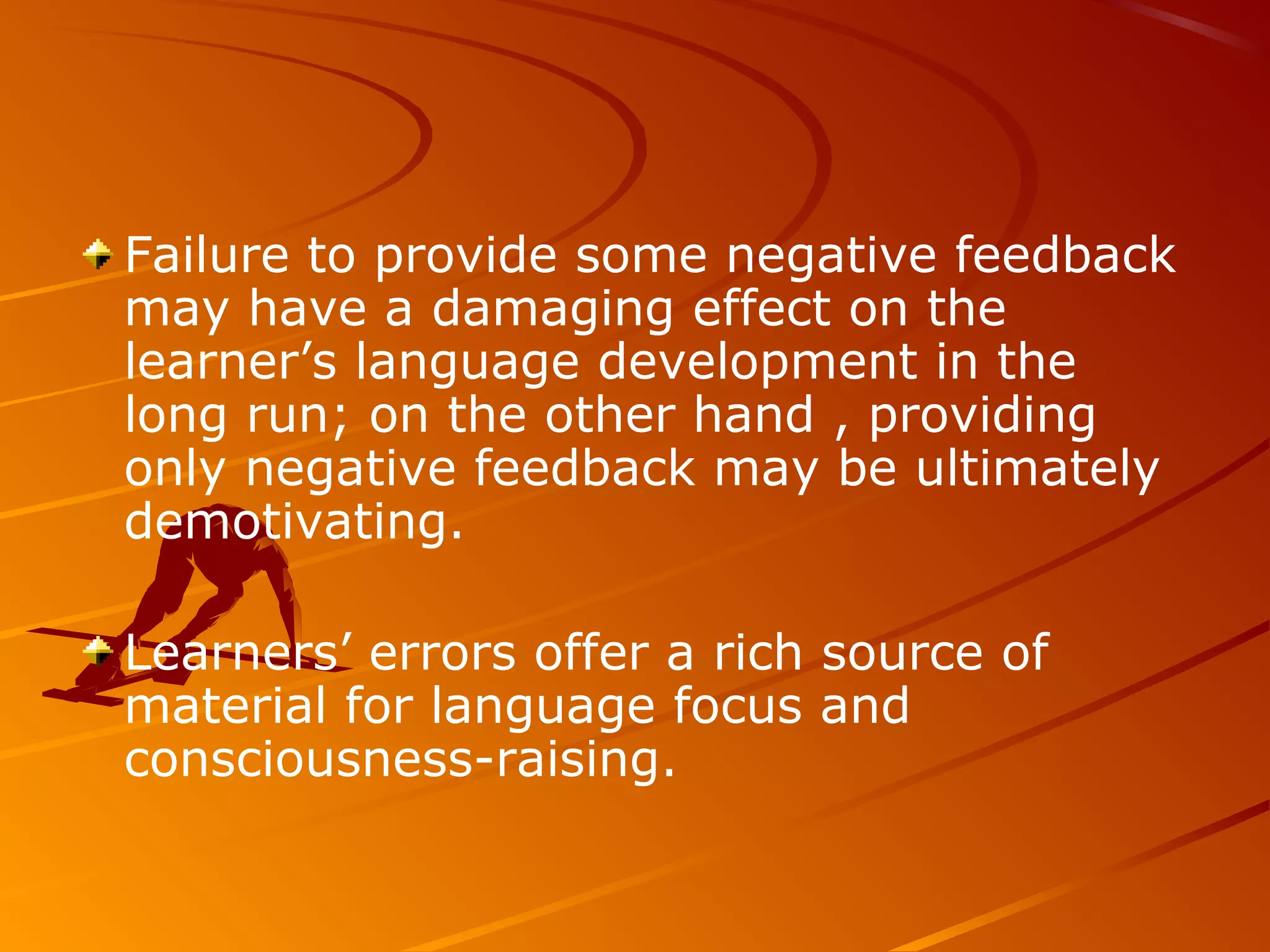 Failure to provide some negative feedback
may have a damaging effect on the
learner’s language development in the
long run; on the other hand , providing
only negative feedback may be ultimately
demotivating.
Learners’ errors offer a rich source of
material for language focus and
consciousness-raising.
 