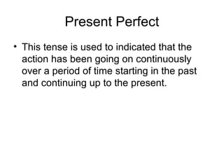 Present Perfect
• This tense is used to indicated that the
  action has been going on continuously
  over a period of time starting in the past
  and continuing up to the present.
 
