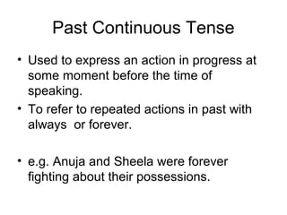 Past Continuous Tense
• Used to express an action in progress at
  some moment before the time of
  speaking.
• To refer to repeated actions in past with
  always or forever.

• e.g. Anuja and Sheela were forever
  fighting about their possessions.
 