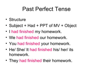 Past Perfect Tense
• Structure
• Subject + Had + PPT of MV + Object
• I had finished my homework.
• We had finished our homework.
• You had finished your homework.
• He/ She/ It had finished his/ her/ its
  homework.
• They had finished their homework.
 