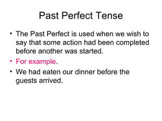Past Perfect Tense
• The Past Perfect is used when we wish to
  say that some action had been completed
  before another was started.
• For example.
• We had eaten our dinner before the
  guests arrived.
 