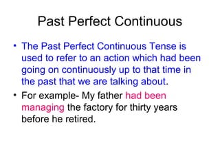Past Perfect Continuous
• The Past Perfect Continuous Tense is
  used to refer to an action which had been
  going on continuously up to that time in
  the past that we are talking about.
• For example- My father had been
  managing the factory for thirty years
  before he retired.
 