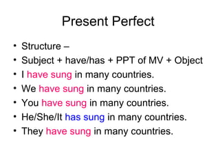 Present Perfect
•   Structure –
•   Subject + have/has + PPT of MV + Object
•   I have sung in many countries.
•   We have sung in many countries.
•   You have sung in many countries.
•   He/She/It has sung in many countries.
•   They have sung in many countries.
 