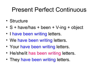 Present Perfect Continuous
•   Structure
•   S + have/has + been + V-ing + object
•   I have been writing letters.
•   We have been writing letters.
•   Your have been writing letters.
•   He/she/it has been writing letters.
•   They have been writing letters.
 