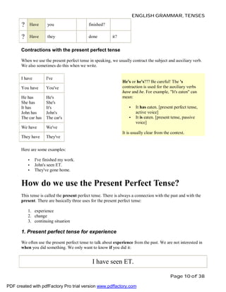 ENGLISH GRAMMAR, TENSES

?

Have

you

finished?

?

Have

they

done

it?

Contractions with the present perfect tense
When we use the present perfect tense in speaking, we usually contract the subject and auxiliary verb.
We also sometimes do this when we write.
I have

I've

You have

You've

He has
She has
It has
John has
The car has

He's
She's
It's
John's
The car's

We have

We've

They have

They've

He's or he's??? Be careful! The 's
contraction is used for the auxiliary verbs
have and be. For example, "It's eaten" can
mean:
•
•

It has eaten. [present perfect tense,
active voice]
It is eaten. [present tense, passive
voice]

It is usually clear from the context.

Here are some examples:
•
•
•

I've finished my work.
John's seen ET.
They've gone home.

How do we use the Present Perfect Tense?
This tense is called the present perfect tense. There is always a connection with the past and with the
present. There are basically three uses for the present perfect tense:
1. experience
2. change
3. continuing situation

1. Present perfect tense for experience
We often use the present perfect tense to talk about experience from the past. We are not interested in
when you did something. We only want to know if you did it:

I have seen ET.
Page 10 of 38
PDF created with pdfFactory Pro trial version www.pdffactory.com

 
