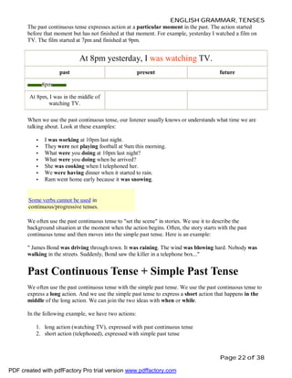 ENGLISH GRAMMAR, TENSES
The past continuous tense expresses action at a particular moment in the past. The action started
before that moment but has not finished at that moment. For example, yesterday I watched a film on
TV. The film started at 7pm and finished at 9pm.

At 8pm yesterday, I was watching TV.
past

present

future

8pm
At 8pm, I was in the middle of
watching TV.
When we use the past continuous tense, our listener usually knows or understands what time we are
talking about. Look at these examples:
•
•
•
•
•
•
•

I was working at 10pm last night.
They were not playing football at 9am this morning.
What were you doing at 10pm last night?
What were you doing when he arrived?
She was cooking when I telephoned her.
We were having dinner when it started to rain.
Ram went home early because it was snowing.

Some verbs cannot be used in
continuous/progressive tenses.
We often use the past continuous tense to "set the scene" in stories. We use it to describe the
background situation at the moment when the action begins. Often, the story starts with the past
continuous tense and then moves into the simple past tense. Here is an example:
" James Bond was driving through town. It was raining. The wind was blowing hard. Nobody was
walking in the streets. Suddenly, Bond saw the killer in a telephone box..."

Past Continuous Tense + Simple Past Tense
We often use the past continuous tense with the simple past tense. We use the past continuous tense to
express a long action. And we use the simple past tense to express a short action that happens in the
middle of the long action. We can join the two ideas with when or while.
In the following example, we have two actions:
1. long action (watching TV), expressed with past continuous tense
2. short action (telephoned), expressed with simple past tense

Page 22 of 38
PDF created with pdfFactory Pro trial version www.pdffactory.com

 