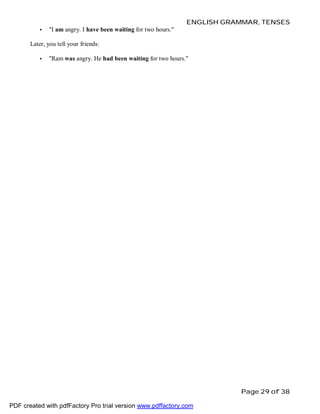 ENGLISH GRAMMAR, TENSES
•

"I am angry. I have been waiting for two hours."

Later, you tell your friends:
•

"Ram was angry. He had been waiting for two hours."

Page 29 of 38
PDF created with pdfFactory Pro trial version www.pdffactory.com

 