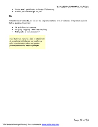 ENGLISH GRAMMAR, TENSES
•
•

People won't go to Jupiter before the 22nd century.
Who do you think will get the job?

Be
When the main verb is be, we can use the simple future tense even if we have a firm plan or decision
before speaking. Examples:
•
•
•

I'll be in London tomorrow.
I'm going shopping. I won't be very long.
Will you be at work tomorrow?

Note that when we have a plan or intention to
do something in the future, we usually use
other tenses or expressions, such as the
present continuous tense or going to.

Page 32 of 38
PDF created with pdfFactory Pro trial version www.pdffactory.com

 