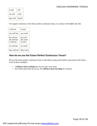 ENGLISH GRAMMAR, TENSES
it will

it'll

we will

we'll

they will

they'll

For negative sentences in the future perfect continuous tense, we contract with won't, like this:
I will not

I won't

you will not

you won't

he will not
she will not
it will not

he won't
she won't
it won't

we will not

we won't

they will not

they won't

How do we use the Future Perfect Continuous Tense?
We use the future perfect continuous tense to talk about a long action before some point in the future.
Look at these examples:
•
•

I will have been working here for ten years next week.
He will be tired when he arrives. He will have been traveling for 24 hours.

Page 38 of 38
PDF created with pdfFactory Pro trial version www.pdffactory.com

 