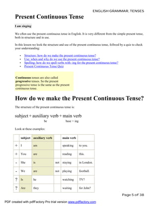 ENGLISH GRAMMAR, TENSES

Present Continuous Tense
I am singing
We often use the present continuous tense in English. It is very different from the simple present tense,
both in structure and in use.
In this lesson we look the structure and use of the present continuous tense, follwed by a quiz to check
your understanding:
•
•
•
•

Structure: how do we make the present continuous tense?
Use: when and why do we use the present continuous tense?
Spelling: how do we spell verbs with -ing for the present continuous tense?
Present Continuous Tense Quiz

Continuous tenses are also called
progressive tenses. So the present
progressive tense is the same as the present
continuous tense.

How do we make the Present Continuous Tense?
The structure of the present continuous tense is:

subject + auxiliary verb + main verb
be

base + ing

Look at these examples:
subject auxiliary verb

main verb

+

I

am

speaking

to you.

+

You

are

reading

this.

-

She

is

not

staying

in London.

-

We

are

not

playing

football.

?

Is

he

watching

TV?

?

Are

they

waiting

for John?
Page 5 of 38

PDF created with pdfFactory Pro trial version www.pdffactory.com

 