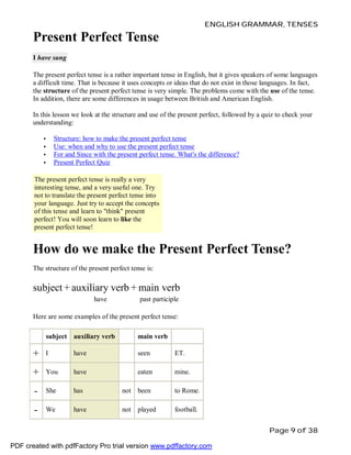 ENGLISH GRAMMAR, TENSES

Present Perfect Tense
I have sung
The present perfect tense is a rather important tense in English, but it gives speakers of some languages
a difficult time. That is because it uses concepts or ideas that do not exist in those languages. In fact,
the structure of the present perfect tense is very simple. The problems come with the use of the tense.
In addition, there are some differences in usage between British and American English.
In this lesson we look at the structure and use of the present perfect, followed by a quiz to check your
understanding:
•
•
•
•

Structure: how to make the present perfect tense
Use: when and why to use the present perfect tense
For and Since with the present perfect tense. What's the difference?
Present Perfect Quiz

The present perfect tense is really a very
interesting tense, and a very useful one. Try
not to translate the present perfect tense into
your language. Just try to accept the concepts
of this tense and learn to "think" present
perfect! You will soon learn to like the
present perfect tense!

How do we make the Present Perfect Tense?
The structure of the present perfect tense is:

subject + auxiliary verb + main verb
have

past participle

Here are some examples of the present perfect tense:
subject auxiliary verb

main verb

+

I

have

seen

ET.

+

You

have

eaten

mine.

-

She

has

not

been

to Rome.

-

We

have

not

played

football.
Page 9 of 38

PDF created with pdfFactory Pro trial version www.pdffactory.com

 