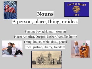 Nouns
A person, place, thing, or idea.
       Person: boy, girl, man, woman
Place: America, Oregon, Keizer, Weddle, home
      Thing: house, table, desk, pencil
        Idea: justice, liberty, freedom
 