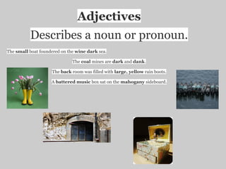 Adjectives
          Describes a noun or pronoun.
The small boat foundered on the wine dark sea.

                              The coal mines are dark and dank.

                    The back room was filled with large, yellow rain boots.

                    A battered music box sat on the mahogany sideboard.
 