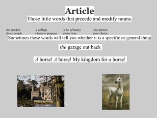 Article
               Those little words that precede and modify nouns.
the teacher       a college           a bit of honey   that person
those people      whatever purpose    either way       your choice
 Sometimes these words will tell you whether it is a specific or general thing

                                     the garage out back

                  A horse! A horse! My kingdom for a horse!
 