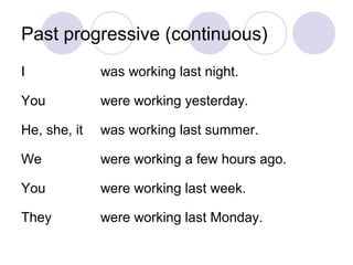 Past progressive (continuous)
I             was working last night.

You           were working yesterday.

He, she, it   was working last summer.

We            were working a few hours ago.

You           were working last week.

They          were working last Monday.
 