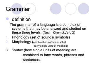 Grammar
 definition
  The grammar of a language is a complex of
   systems that may be analyzed and studied on
   these three levels: (Noam Chomsky’s UG)
1. Phonology (set of sounds/ symbols)
2. Morphology (combinations of sounds that
                carry single units of meaning)
3. Syntax (how single units of meaning are
         combined to form words, phrases and
         sentences.
 