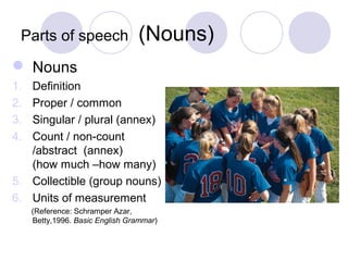 Parts of speech                 (Nouns)
 Nouns
1. Definition
2. Proper / common
3. Singular / plural (annex)
4. Count / non-count
   /abstract (annex)
   (how much –how many)
5. Collectible (group nouns)
6. Units of measurement
     (Reference: Schramper Azar,
     Betty,1996. Basic English Grammar)
 