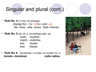 Singular and plural (cont.)

 Rule No. 4 (–f and –fe endings)
        change the –f or –fe to v and –es
         life –lives wife –wives thief –thieves

 Rule No. 5 (sh, ch, x, ss endings) add –es
               bush –bushes
               match –matches
               box       -boxes
               kiss      -kisses

 Rule No. 6 (consonant + o) add –es (vowel +o) –s
 tomato –tomatoes                  radio radios
 