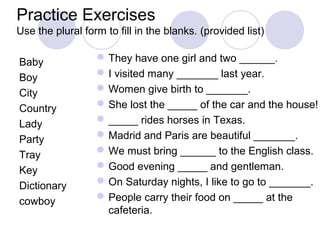 Practice Exercises
Use the plural form to fill in the blanks. (provided list)

Baby               They have one girl and two ______.
Boy                I visited many _______ last year.
City               Women give birth to _______.
Country            She lost the _____ of the car and the house!
Lady               _____ rides horses in Texas.
Party              Madrid and Paris are beautiful _______.
Tray               We must bring ______ to the English class.
Key                Good evening _____ and gentleman.
Dictionary         On Saturday nights, I like to go to _______.
cowboy             People carry their food on _____ at the
                    cafeteria.
 