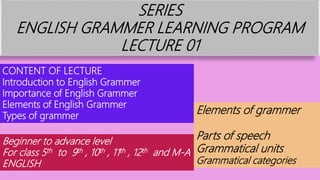 SERIES
ENGLISH GRAMMER LEARNING PROGRAM
LECTURE 01
CONTENT OF LECTURE
Introduction to English Grammer
Importance of English Grammer
Elements of English Grammer
Types of grammer
Elements of grammer
Parts of speech
Grammatical units
Grammatical categories
Beginner to advance level
For class 5th to 9th , 10th , 11th , 12th and M-A
ENGLISH
 