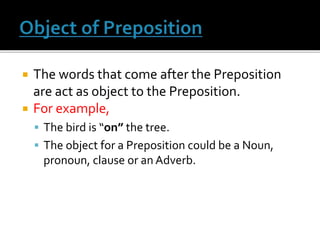 The words that come after the Preposition
are act as object to the Preposition.
 For example,
 The bird is “on” the tree.
 The object for a Preposition could be a Noun,
pronoun, clause or an Adverb.
 