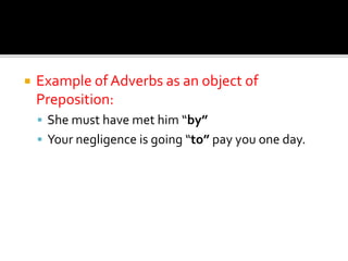  Example of Adverbs as an object of
Preposition:
 She must have met him “by”
 Your negligence is going “to” pay you one day.
 