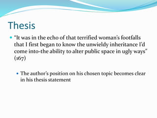 Thesis
 “It was in the echo of that terrified woman’s footfalls
that I first began to know the unwieldy inheritance I’d
come into-the ability to alter public space in ugly ways”
(167)
 The author’s position on his chosen topic becomes clear
in his thesis statement
 